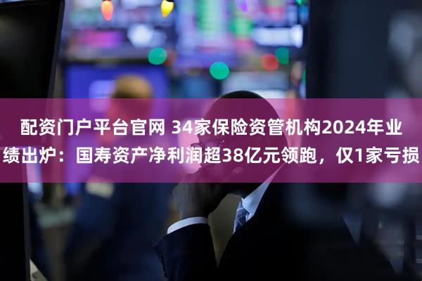 配资门户平台官网 34家保险资管机构2024年业绩出炉:国寿资产净利润超38亿元领跑,仅1家亏损