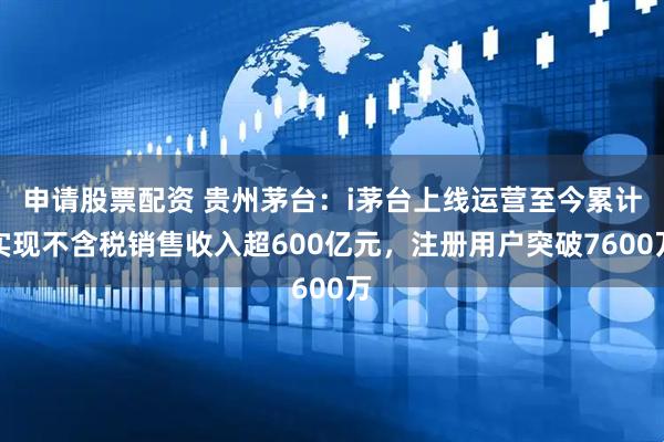 申请股票配资 贵州茅台：i茅台上线运营至今累计实现不含税销售收入超600亿元，注册用户突破7600万