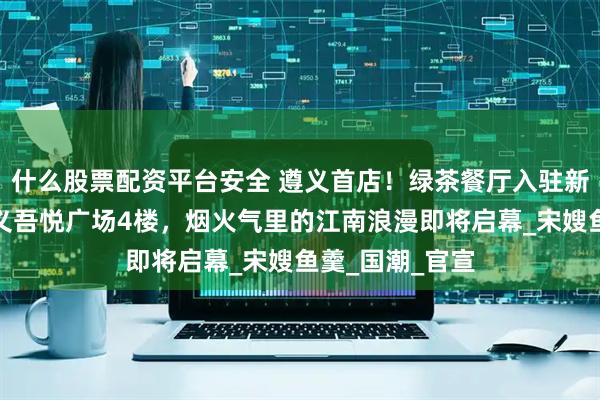 什么股票配资平台安全 遵义首店!绿茶餐厅入驻新城控股集团遵义吾悦广场4楼,烟火气里的江南浪漫即将启幕_宋嫂鱼羹_国潮_官宣