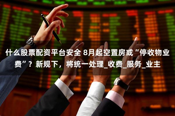 什么股票配资平台安全 8月起空置房或“停收物业费”?新规下,将统一处理_收费_服务_业主