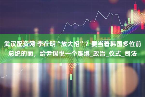 武汉配资网 李在明“放大招”?要当着韩国多位前总统的面,给尹锡悦一个难堪_政治_仪式_司法