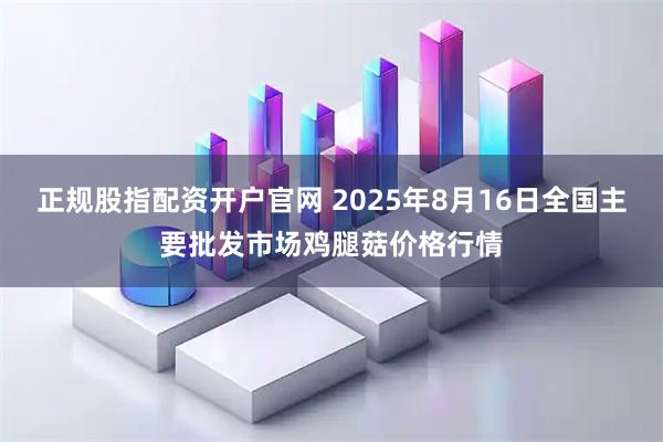 正规股指配资开户官网 2025年8月16日全国主要批发市场鸡腿菇价格行情
