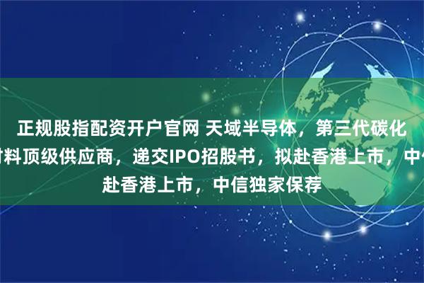 正规股指配资开户官网 天域半导体,第三代碳化硅半导体材料顶级供应商,递交IPO招股书,拟赴香港上市,中信独家保荐