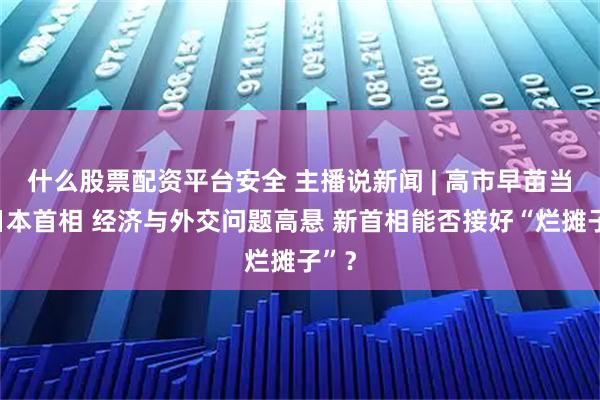 什么股票配资平台安全 主播说新闻 | 高市早苗当选日本首相 经济与外交问题高悬 新首相能否接好“烂摊子”?